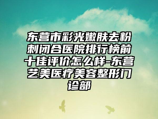 东营市彩光嫩肤去粉刺闭合医院排行榜前十佳评价怎么样-东营艺美医疗美容整形门诊部