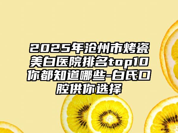 2025年沧州市烤瓷美白医院排名top10你都知道哪些-白氏口腔供你选择