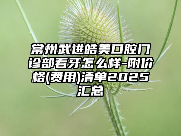 常州武进皓美口腔门诊部看牙怎么样-附价格(费用)清单2025汇总