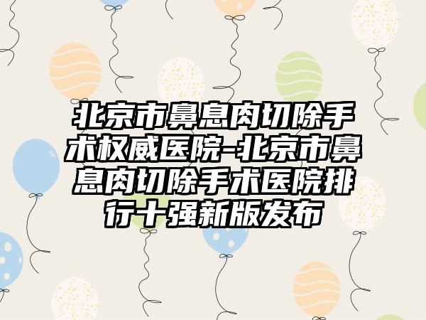 北京市鼻息肉切除手术权威医院-北京市鼻息肉切除手术医院排行十强新版发布