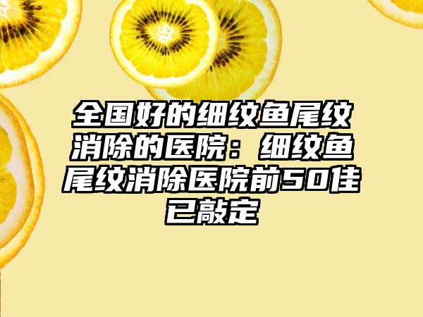 全国好的细纹鱼尾纹消除的医院：细纹鱼尾纹消除医院前50佳已敲定