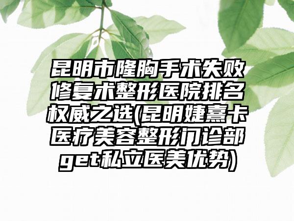 昆明市隆胸手术失败修复术整形医院排名权威之选(昆明婕熹卡医疗美容整形门诊部get私立医美优势)