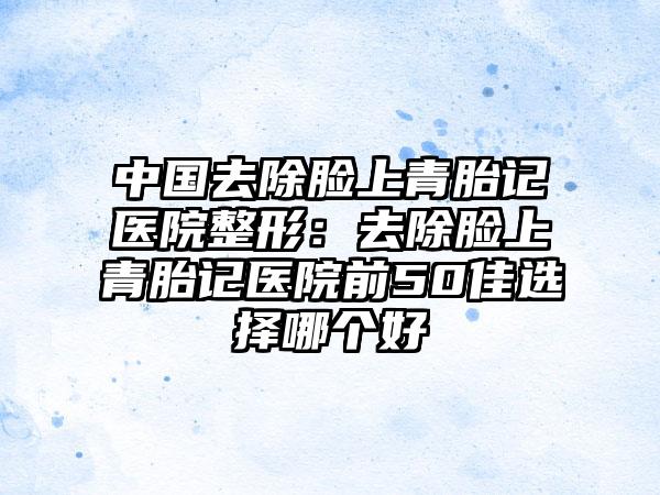 中国去除脸上青胎记医院整形：去除脸上青胎记医院前50佳选择哪个好