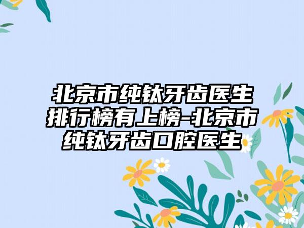 北京市纯钛牙齿医生排行榜有上榜-北京市纯钛牙齿口腔医生