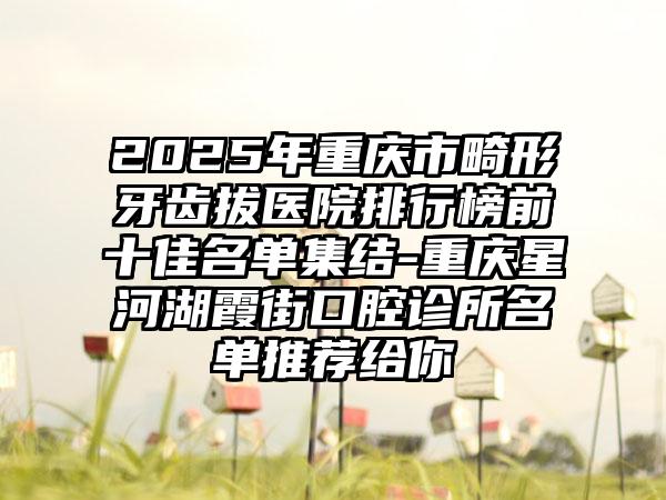 2025年重庆市畸形牙齿拔医院排行榜前十佳名单集结-重庆星河湖霞街口腔诊所名单推荐给你