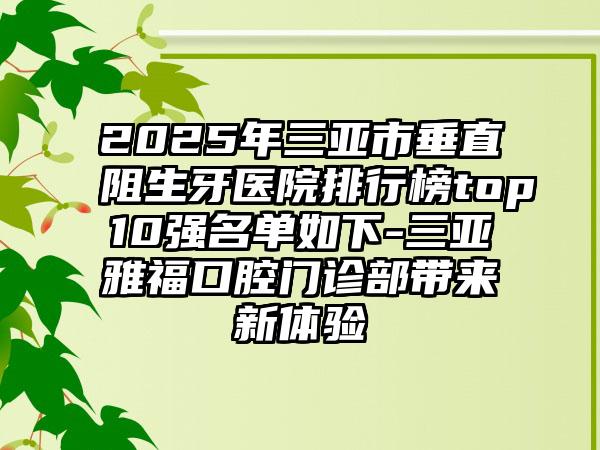 2025年三亚市垂直阻生牙医院排行榜top10强名单如下-三亚雅福口腔门诊部带来新体验