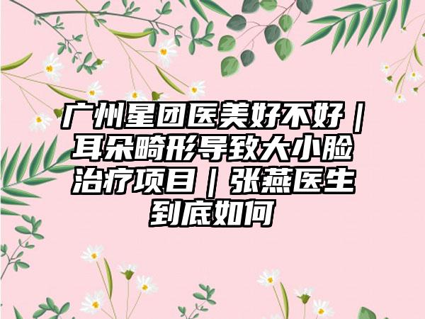 广州星团医美好不好｜耳朵畸形导致大小脸治疗项目｜张燕医生到底如何