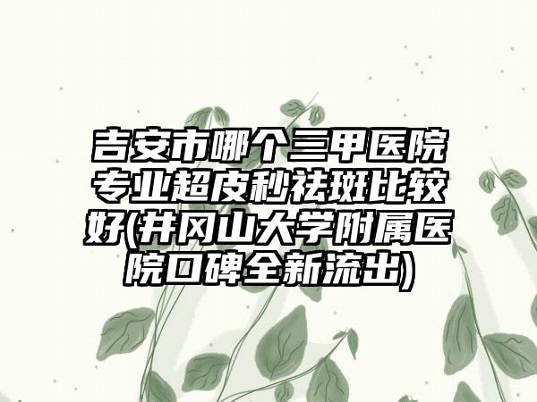 吉安市哪个三甲医院专业超皮秒祛斑比较好(井冈山大学附属医院口碑全新流出)