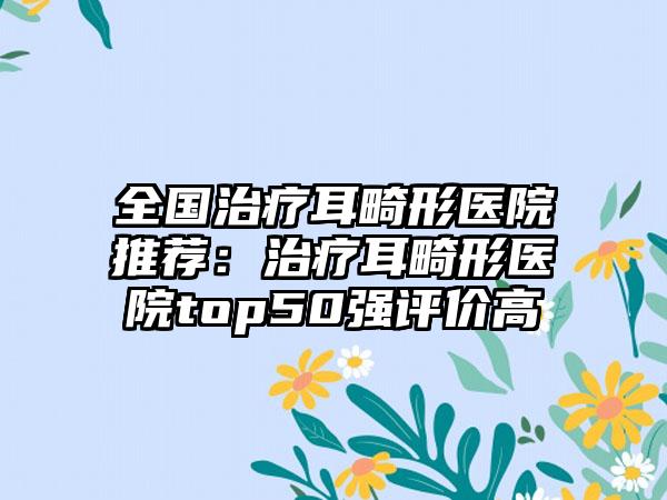 全国治疗耳畸形医院推荐：治疗耳畸形医院top50强评价高