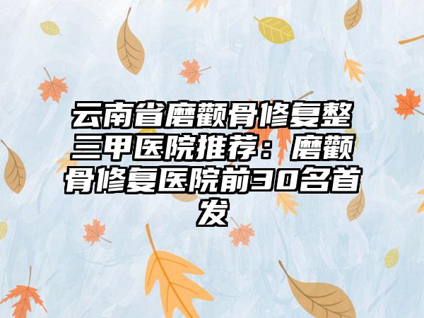 云南省磨颧骨修复整三甲医院推荐：磨颧骨修复医院前30名首发