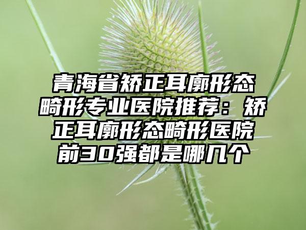 青海省矫正耳廓形态畸形专业医院推荐：矫正耳廓形态畸形医院前30强都是哪几个