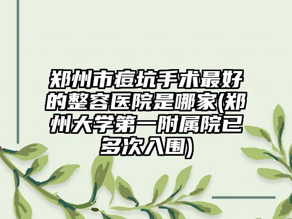 郑州市痘坑手术最好的整容医院是哪家(郑州大学第一附属院已多次入围)