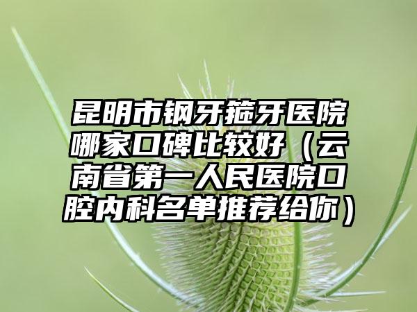 昆明市钢牙箍牙医院哪家口碑比较好（云南省第一人民医院口腔内科名单推荐给你）