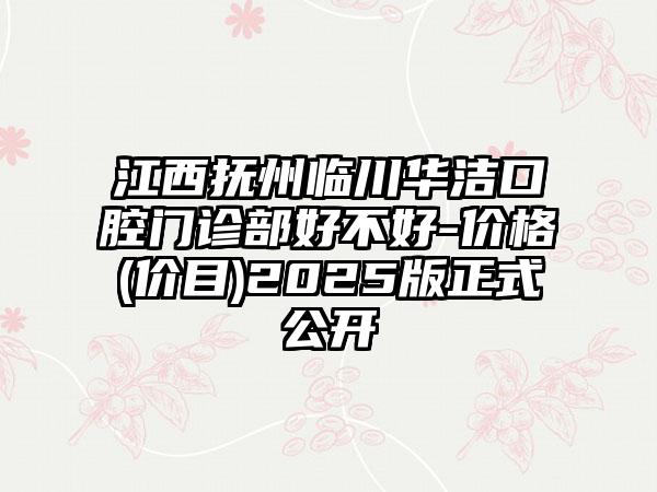 江西抚州临川华洁口腔门诊部好不好-价格(价目)2025版正式公开