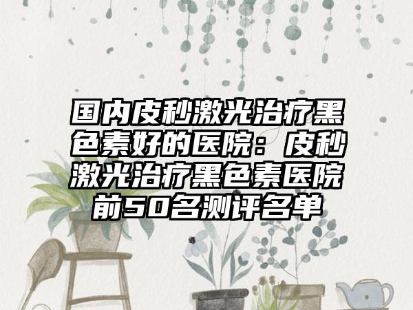 国内皮秒激光治疗黑色素好的医院：皮秒激光治疗黑色素医院前50名测评名单