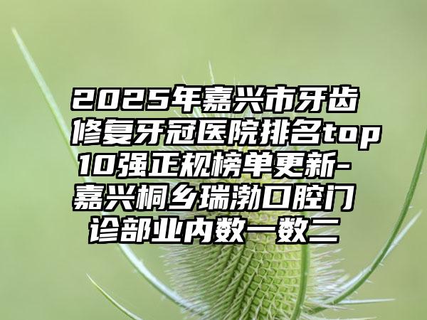 2025年嘉兴市牙齿修复牙冠医院排名top10强正规榜单更新-嘉兴桐乡瑞渤口腔门诊部业内数一数二