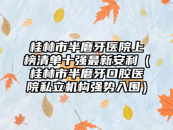 桂林市半磨牙医院上榜清单十强最新安利（桂林市半磨牙口腔医院私立机构强势入围）
