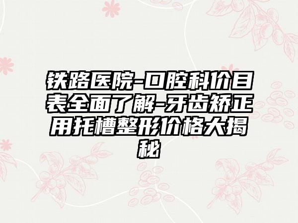 铁路医院-口腔科价目表全面了解-牙齿矫正用托槽整形价格大揭秘