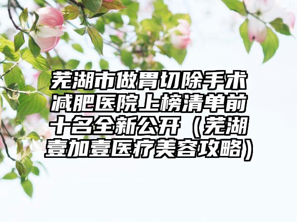 芜湖市做胃切除手术减肥医院上榜清单前十名全新公开（芜湖壹加壹医疗美容攻略）