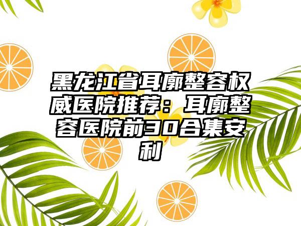 黑龙江省耳廓整容权威医院推荐：耳廓整容医院前30合集安利