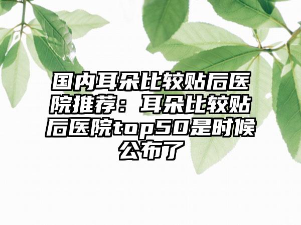 国内耳朵比较贴后医院推荐：耳朵比较贴后医院top50是时候公布了
