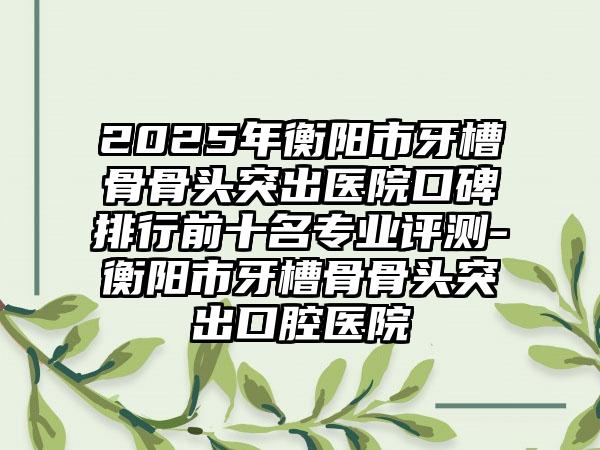2025年衡阳市牙槽骨骨头突出医院口碑排行前十名专业评测-衡阳市牙槽骨骨头突出口腔医院