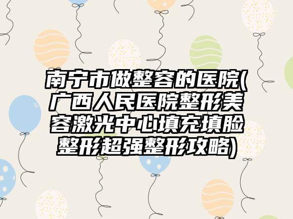 南宁市做整容的医院(广西人民医院整形美容激光中心填充填脸整形超强整形攻略)