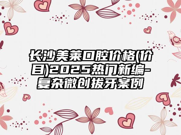 长沙美莱口腔价格(价目)2025热门新编-复杂微创拔牙案例
