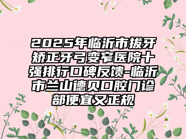 2025年临沂市拔牙矫正牙弓变窄医院十强排行口碑反馈-临沂市兰山德贝口腔门诊部便宜又正规