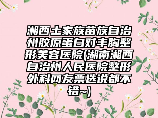 湘西土家族苗族自治州胶原蛋白对丰胸整形美容医院(湖南湘西自治州人民医院整形外科网友票选说都不错~)