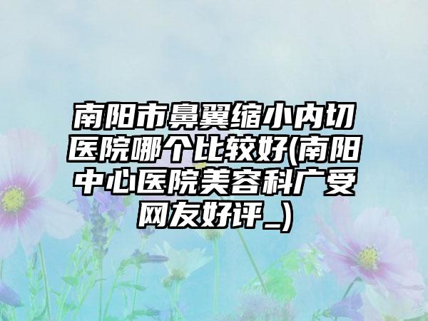 南阳市鼻翼缩小内切医院哪个比较好(南阳中心医院美容科广受网友好评_)