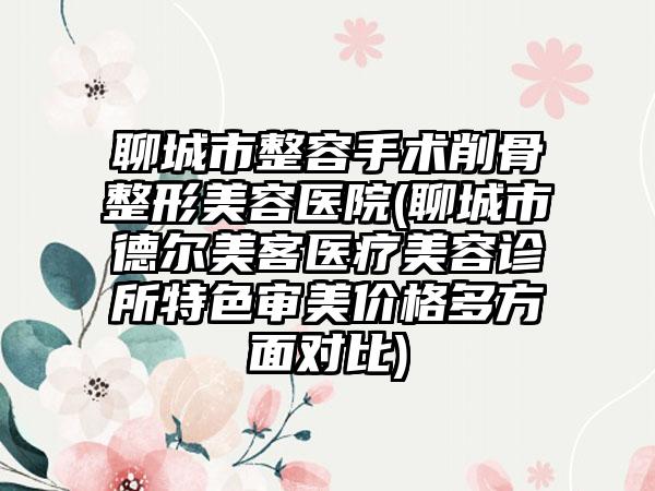 聊城市整容手术削骨整形美容医院(聊城市德尔美客医疗美容诊所特色审美价格多方面对比)