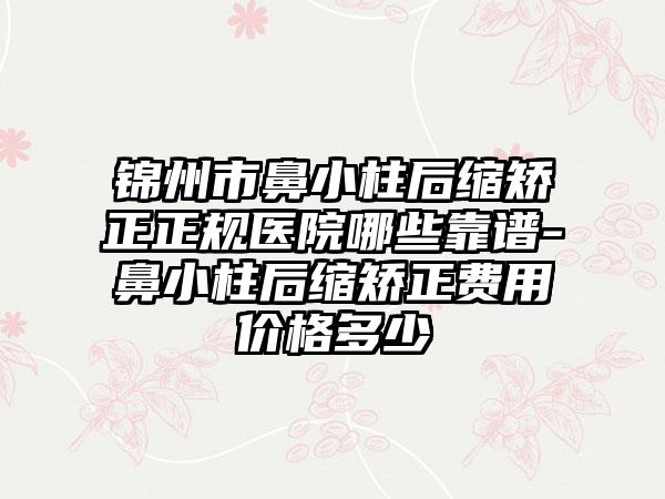 锦州市鼻小柱后缩矫正正规医院哪些靠谱-鼻小柱后缩矫正费用价格多少