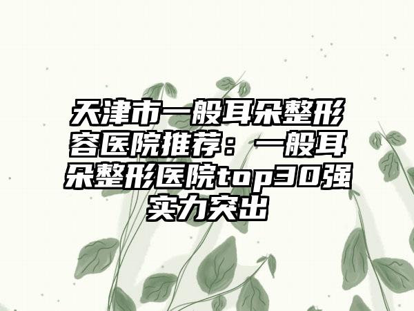 天津市一般耳朵整形容医院推荐：一般耳朵整形医院top30强实力突出