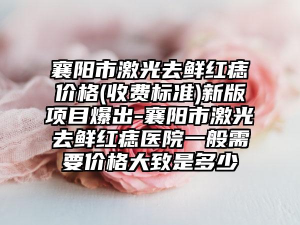 襄阳市激光去鲜红痣价格(收费标准)新版项目爆出-襄阳市激光去鲜红痣医院一般需要价格大致是多少