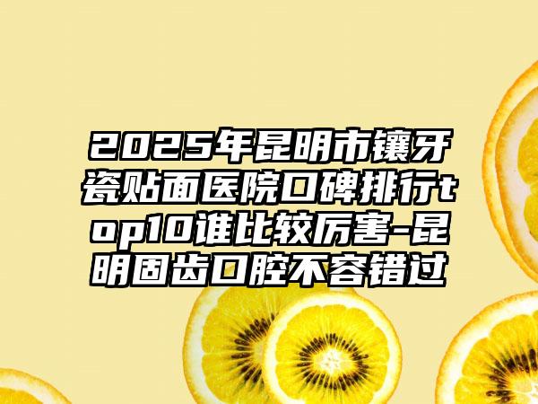 2025年昆明市镶牙瓷贴面医院口碑排行top10谁比较厉害-昆明固齿口腔不容错过