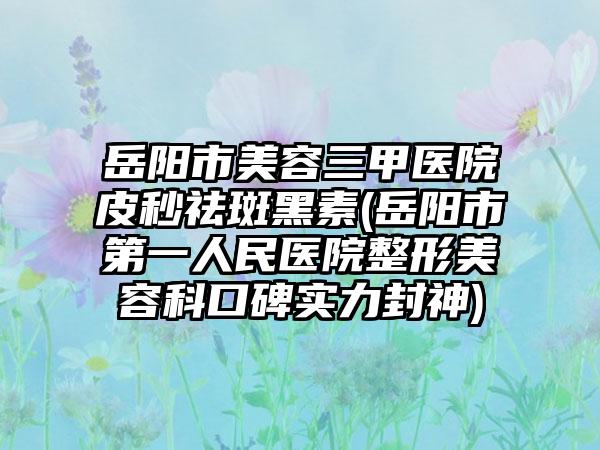 岳阳市美容三甲医院皮秒祛斑黑素(岳阳市第一人民医院整形美容科口碑实力封神)