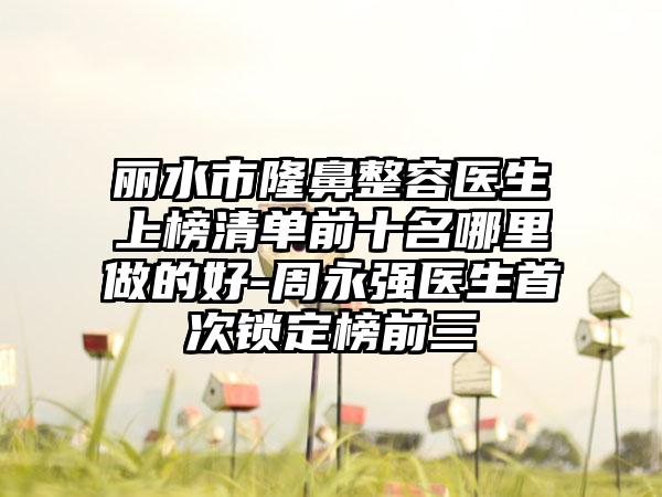 丽水市隆鼻整容医生上榜清单前十名哪里做的好-周永强医生首次锁定榜前三