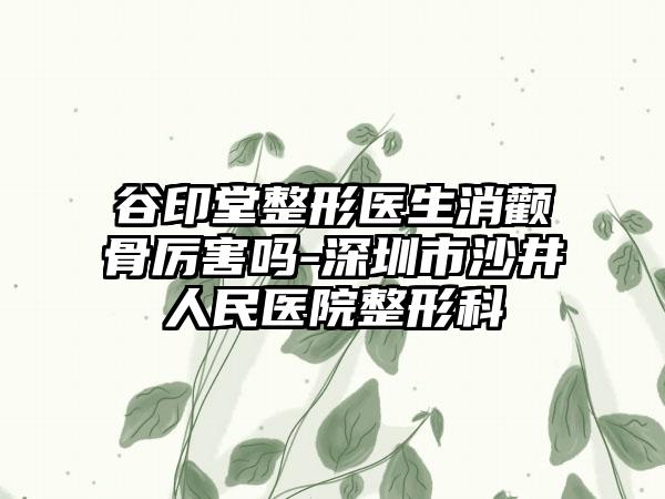 谷印堂整形医生消颧骨厉害吗-深圳市沙井人民医院整形科