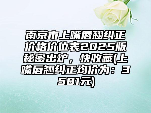 南京市上嘴唇翘纠正价格价位表2025版秘密出炉，快收藏(上嘴唇翘纠正均价为：3581元)
