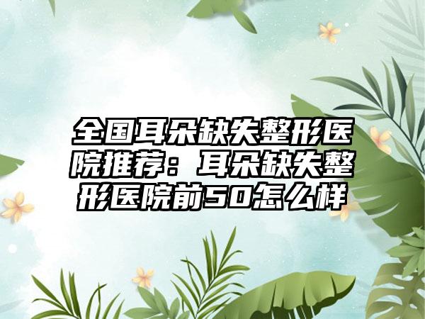 全国耳朵缺失整形医院推荐：耳朵缺失整形医院前50怎么样