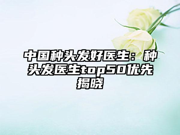 中国种头发好医生：种头发医生top50优先揭晓