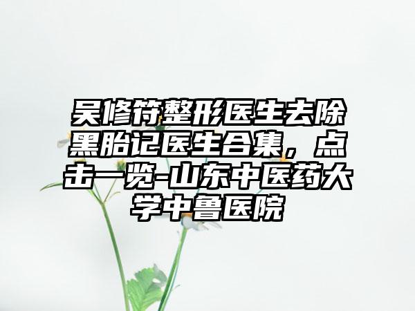 吴修符整形医生去除黑胎记医生合集，点击一览-山东中医药大学中鲁医院