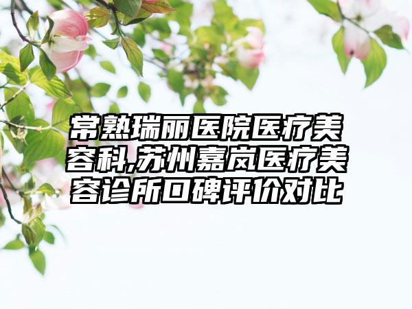 常熟瑞丽医院医疗美容科,苏州嘉岚医疗美容诊所口碑评价对比