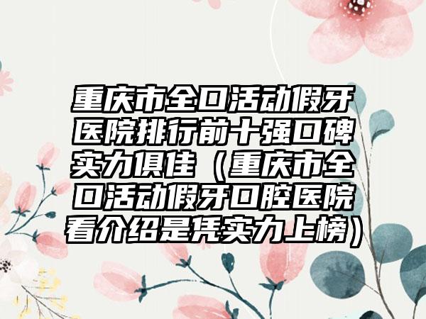 重庆市全口活动假牙医院排行前十强口碑实力俱佳（重庆市全口活动假牙口腔医院看介绍是凭实力上榜）