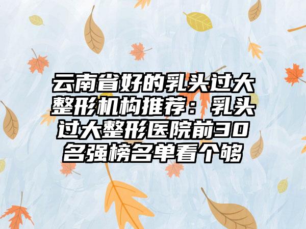 云南省好的乳头过大整形机构推荐：乳头过大整形医院前30名强榜名单看个够