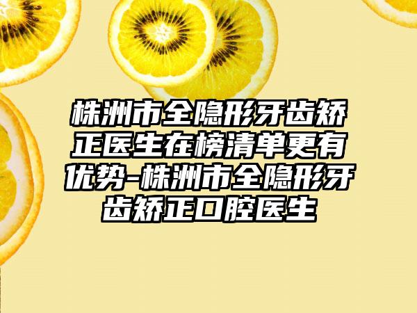 株洲市全隐形牙齿矫正医生在榜清单更有优势-株洲市全隐形牙齿矫正口腔医生
