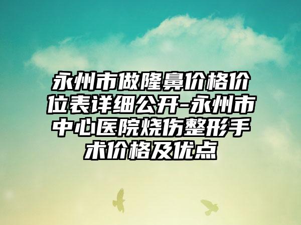 永州市做隆鼻价格价位表详细公开-永州市中心医院烧伤整形手术价格及优点