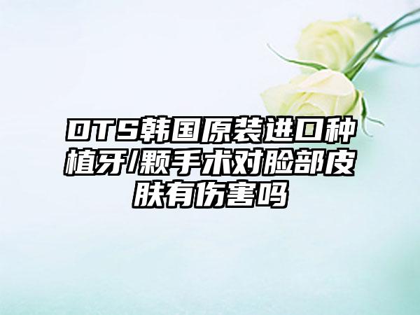 DTS韩国原装进口种植牙/颗手术对脸部皮肤有伤害吗