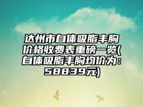 达州市自体吸脂丰胸价格收费表重磅一览(自体吸脂丰胸均价为：58839元)
